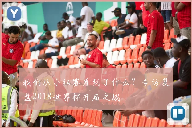 我们从小组赛看到了什么?专访复盘2018世界杯开局之战