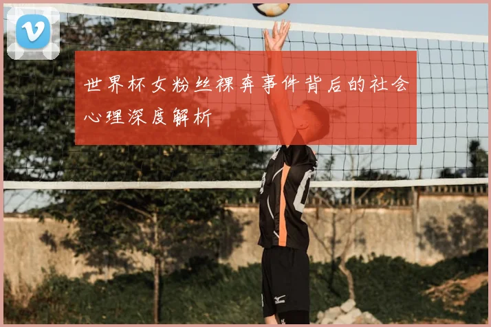世界杯女粉丝裸奔事件背后的社会心理深度解析