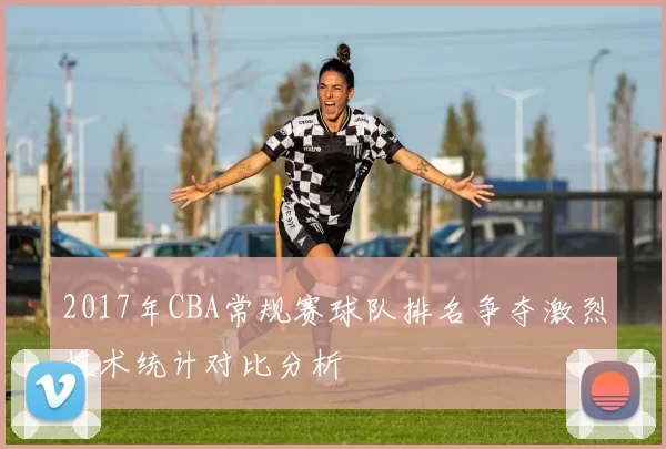 2017年CBA常规赛球队排名争夺激烈技术统计对比分析