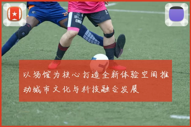 以场馆为核心打造全新体验空间推动城市文化与科技融合发展