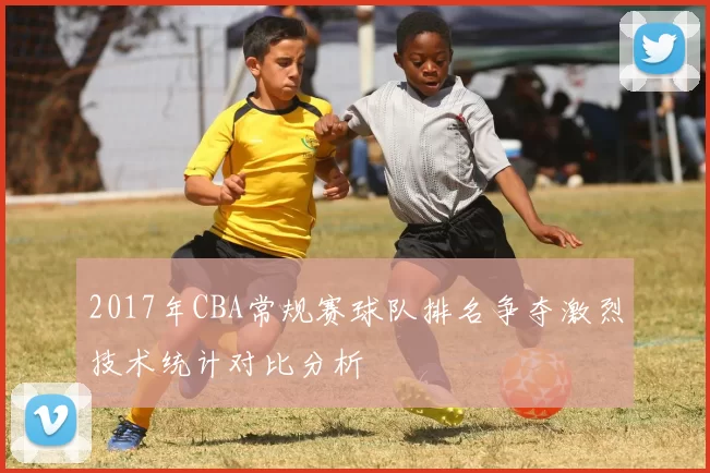 2017年CBA常规赛球队排名争夺激烈技术统计对比分析