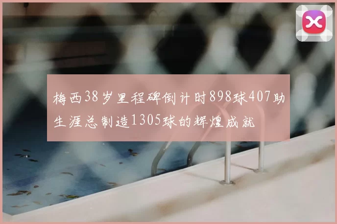 梅西38岁里程碑倒计时898球407助生涯总制造1305球的辉煌成就