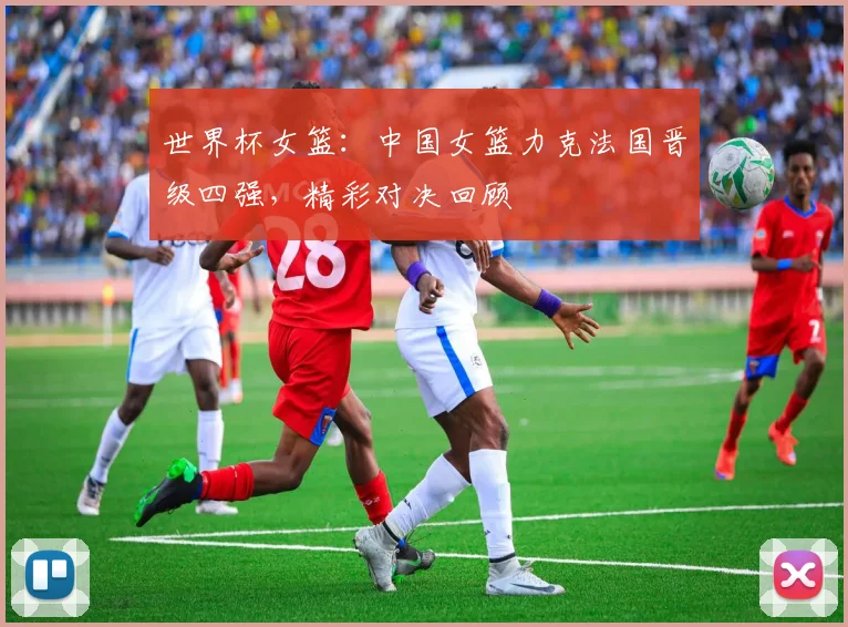 世界杯女篮：中国女篮力克法国晋级四强，精彩对决回顾