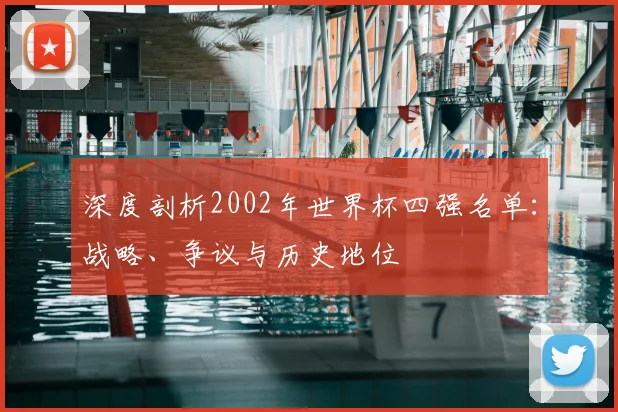 深度剖析2002年世界杯四强名单：战略、争议与历史地位