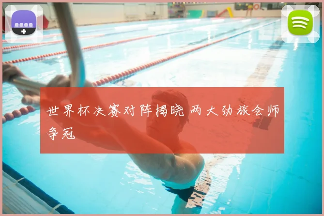 世界杯决赛对阵揭晓 两大劲旅会师争冠