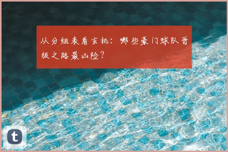 从分组表看玄机:哪些豪门球队晋级之路最凶险?