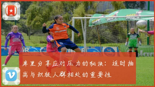 库里分享应对压力的秘诀：适时抽离与积极人群相处的重要性
