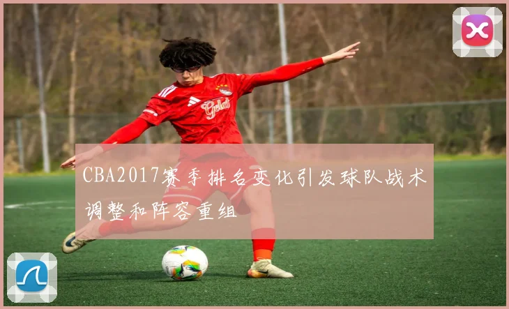 CBA2017赛季排名变化引发球队战术调整和阵容重组