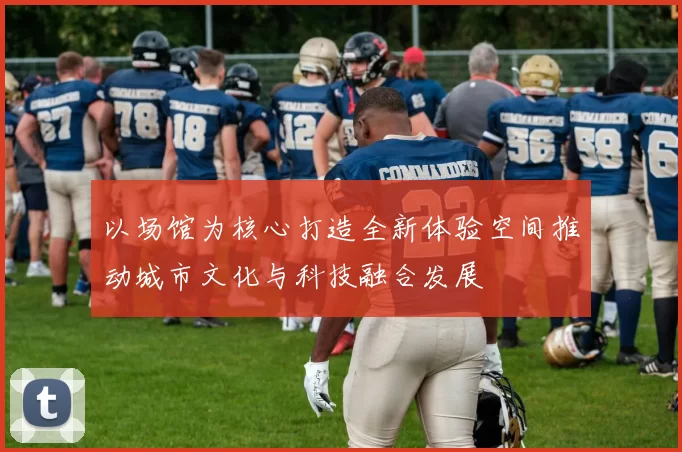 以场馆为核心打造全新体验空间推动城市文化与科技融合发展