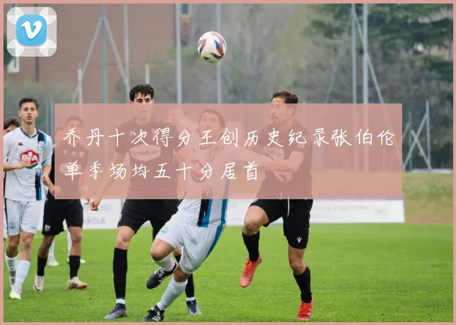乔丹十次得分王创历史纪录张伯伦单季场均五十分居首