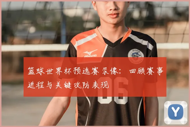 篮球世界杯预选赛录像:回顾赛事进程与关键攻防表现