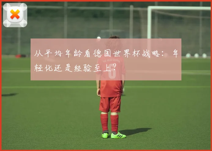 从平均年龄看德国世界杯战略：年轻化还是经验至上？