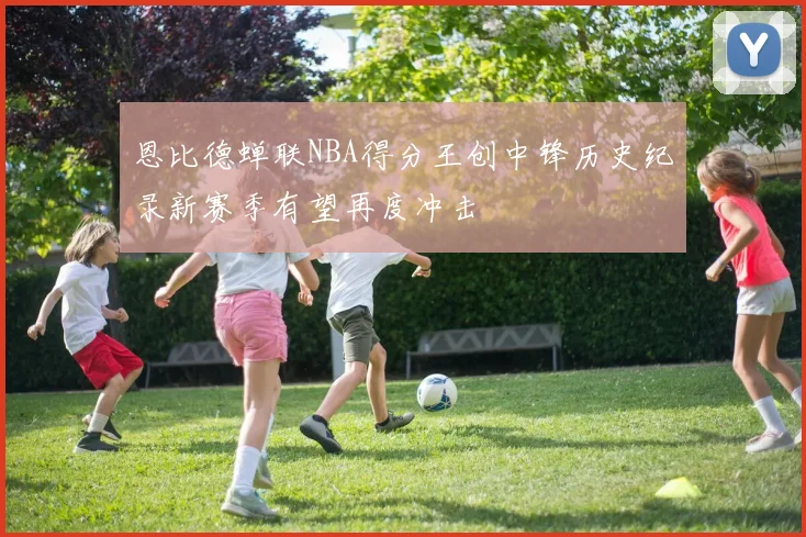 恩比德蝉联NBA得分王创中锋历史纪录新赛季有望再度冲击