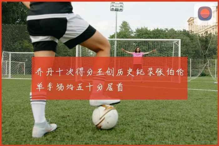 乔丹十次得分王创历史纪录张伯伦单季场均五十分居首
