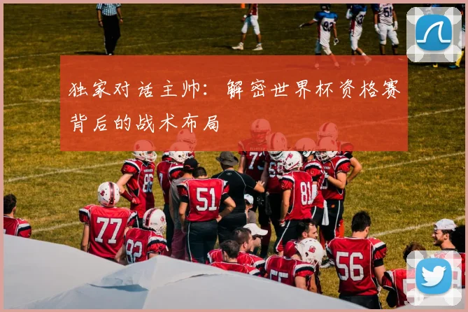 独家对话主帅：解密世界杯资格赛背后的战术布局