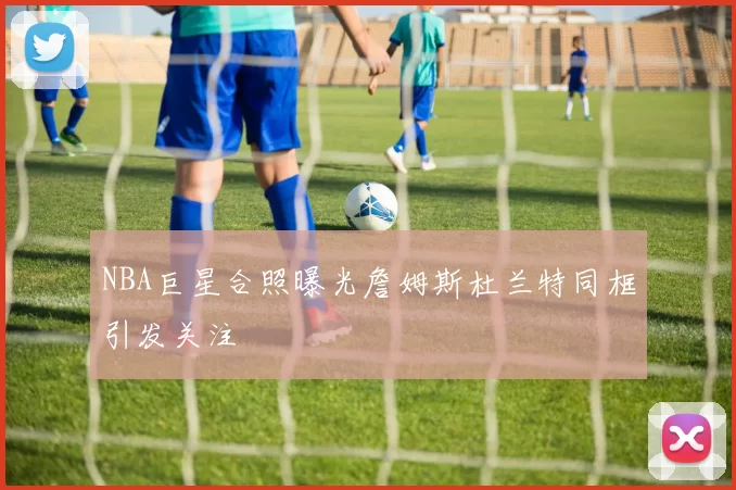 NBA巨星合照曝光詹姆斯杜兰特同框引发关注