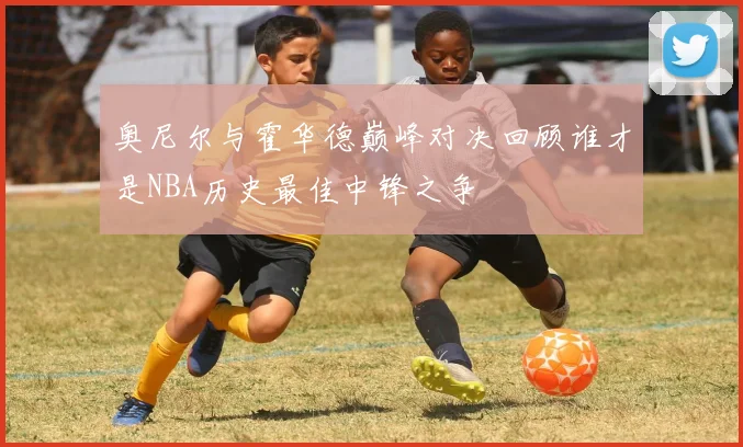 奥尼尔与霍华德巅峰对决回顾谁才是NBA历史最佳中锋之争